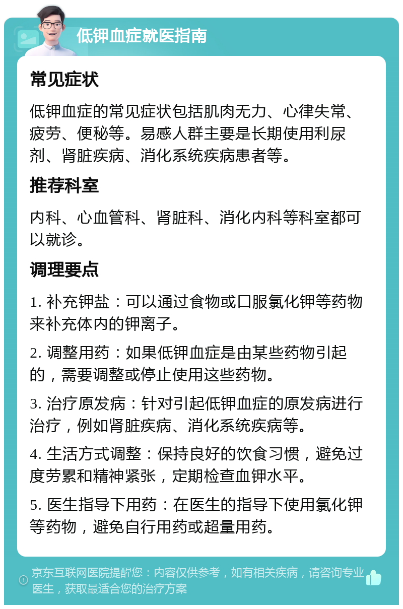 低钾血症就医指南 常见症状 低钾血症的常见症状包括肌肉无力、心律失常、疲劳、便秘等。易感人群主要是长期使用利尿剂、肾脏疾病、消化系统疾病患者等。 推荐科室 内科、心血管科、肾脏科、消化内科等科室都可以就诊。 调理要点 1. 补充钾盐：可以通过食物或口服氯化钾等药物来补充体内的钾离子。 2. 调整用药：如果低钾血症是由某些药物引起的，需要调整或停止使用这些药物。 3. 治疗原发病：针对引起低钾血症的原发病进行治疗，例如肾脏疾病、消化系统疾病等。 4. 生活方式调整：保持良好的饮食习惯，避免过度劳累和精神紧张，定期检查血钾水平。 5. 医生指导下用药：在医生的指导下使用氯化钾等药物，避免自行用药或超量用药。