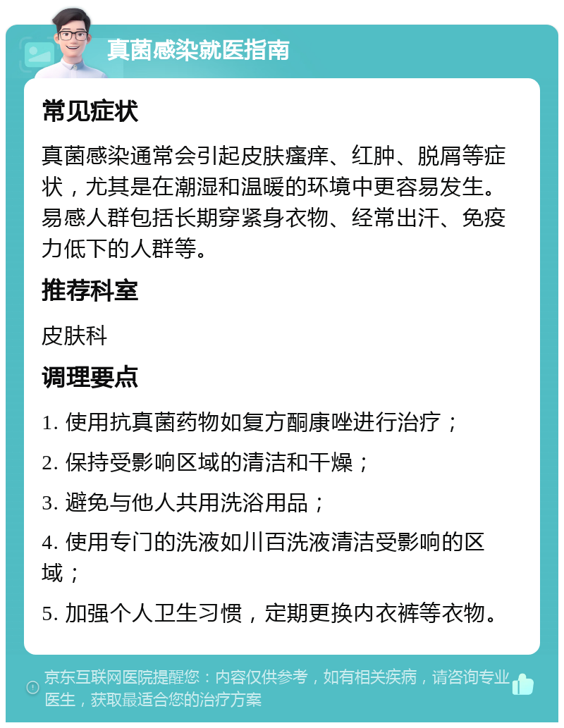 真菌感染就医指南 常见症状 真菌感染通常会引起皮肤瘙痒、红肿、脱屑等症状，尤其是在潮湿和温暖的环境中更容易发生。易感人群包括长期穿紧身衣物、经常出汗、免疫力低下的人群等。 推荐科室 皮肤科 调理要点 1. 使用抗真菌药物如复方酮康唑进行治疗； 2. 保持受影响区域的清洁和干燥； 3. 避免与他人共用洗浴用品； 4. 使用专门的洗液如川百洗液清洁受影响的区域； 5. 加强个人卫生习惯，定期更换内衣裤等衣物。