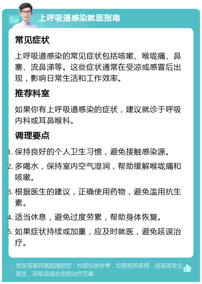 上呼吸道感染就医指南 常见症状 上呼吸道感染的常见症状包括咳嗽、喉咙痛、鼻塞、流鼻涕等。这些症状通常在受凉或感冒后出现，影响日常生活和工作效率。 推荐科室 如果你有上呼吸道感染的症状，建议就诊于呼吸内科或耳鼻喉科。 调理要点 保持良好的个人卫生习惯，避免接触感染源。 多喝水，保持室内空气湿润，帮助缓解喉咙痛和咳嗽。 根据医生的建议，正确使用药物，避免滥用抗生素。 适当休息，避免过度劳累，帮助身体恢复。 如果症状持续或加重，应及时就医，避免延误治疗。