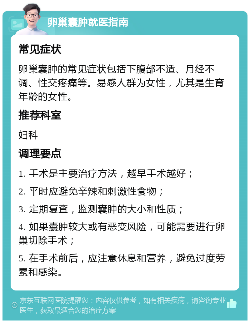 卵巢囊肿就医指南 常见症状 卵巢囊肿的常见症状包括下腹部不适、月经不调、性交疼痛等。易感人群为女性，尤其是生育年龄的女性。 推荐科室 妇科 调理要点 1. 手术是主要治疗方法，越早手术越好； 2. 平时应避免辛辣和刺激性食物； 3. 定期复查，监测囊肿的大小和性质； 4. 如果囊肿较大或有恶变风险，可能需要进行卵巢切除手术； 5. 在手术前后，应注意休息和营养，避免过度劳累和感染。