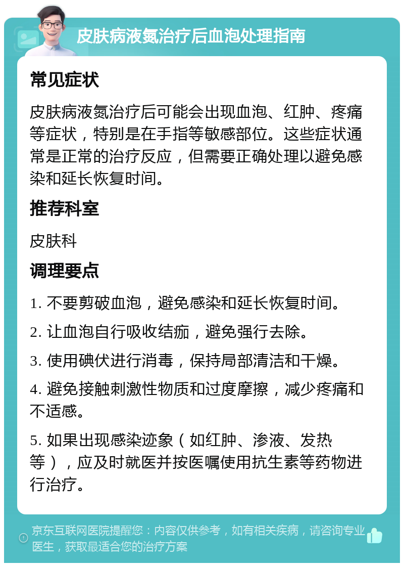 皮肤病液氮治疗后血泡处理指南 常见症状 皮肤病液氮治疗后可能会出现血泡、红肿、疼痛等症状，特别是在手指等敏感部位。这些症状通常是正常的治疗反应，但需要正确处理以避免感染和延长恢复时间。 推荐科室 皮肤科 调理要点 1. 不要剪破血泡，避免感染和延长恢复时间。 2. 让血泡自行吸收结痂，避免强行去除。 3. 使用碘伏进行消毒，保持局部清洁和干燥。 4. 避免接触刺激性物质和过度摩擦，减少疼痛和不适感。 5. 如果出现感染迹象（如红肿、渗液、发热等），应及时就医并按医嘱使用抗生素等药物进行治疗。