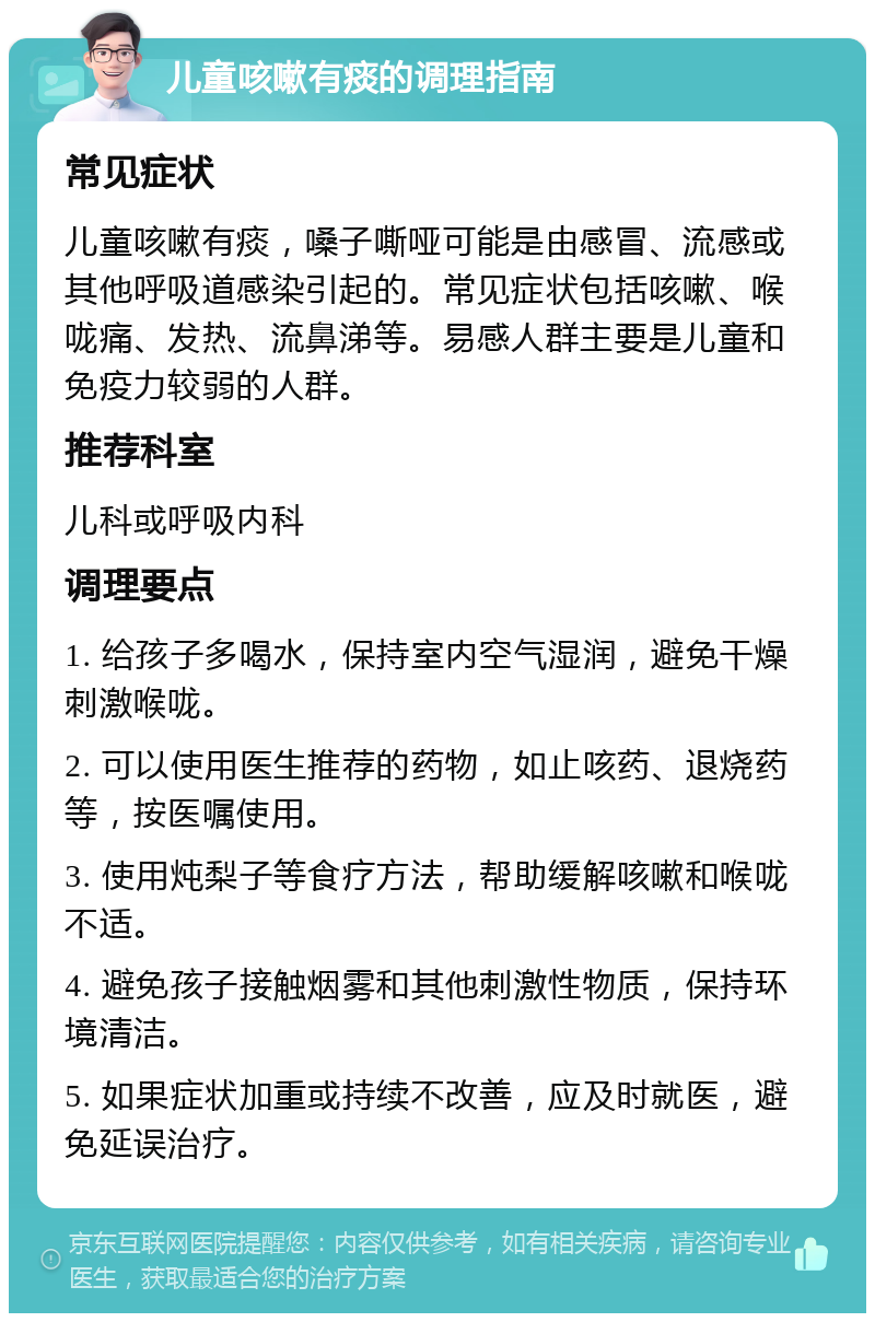 儿童咳嗽有痰的调理指南 常见症状 儿童咳嗽有痰，嗓子嘶哑可能是由感冒、流感或其他呼吸道感染引起的。常见症状包括咳嗽、喉咙痛、发热、流鼻涕等。易感人群主要是儿童和免疫力较弱的人群。 推荐科室 儿科或呼吸内科 调理要点 1. 给孩子多喝水，保持室内空气湿润，避免干燥刺激喉咙。 2. 可以使用医生推荐的药物，如止咳药、退烧药等，按医嘱使用。 3. 使用炖梨子等食疗方法，帮助缓解咳嗽和喉咙不适。 4. 避免孩子接触烟雾和其他刺激性物质，保持环境清洁。 5. 如果症状加重或持续不改善，应及时就医，避免延误治疗。