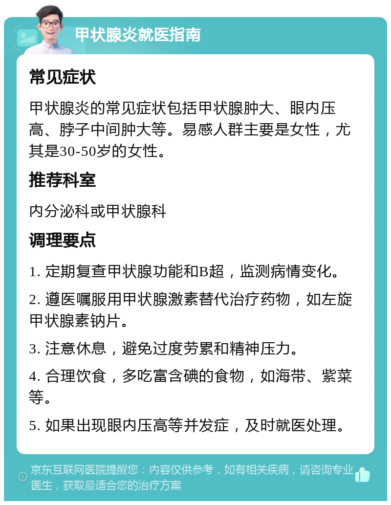 甲状腺炎就医指南 常见症状 甲状腺炎的常见症状包括甲状腺肿大、眼内压高、脖子中间肿大等。易感人群主要是女性，尤其是30-50岁的女性。 推荐科室 内分泌科或甲状腺科 调理要点 1. 定期复查甲状腺功能和B超，监测病情变化。 2. 遵医嘱服用甲状腺激素替代治疗药物，如左旋甲状腺素钠片。 3. 注意休息，避免过度劳累和精神压力。 4. 合理饮食，多吃富含碘的食物，如海带、紫菜等。 5. 如果出现眼内压高等并发症，及时就医处理。