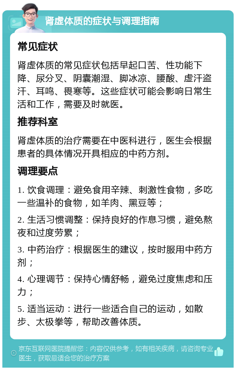 肾虚体质的症状与调理指南 常见症状 肾虚体质的常见症状包括早起口苦、性功能下降、尿分叉、阴囊潮湿、脚冰凉、腰酸、虚汗盗汗、耳鸣、畏寒等。这些症状可能会影响日常生活和工作，需要及时就医。 推荐科室 肾虚体质的治疗需要在中医科进行，医生会根据患者的具体情况开具相应的中药方剂。 调理要点 1. 饮食调理：避免食用辛辣、刺激性食物，多吃一些温补的食物，如羊肉、黑豆等； 2. 生活习惯调整：保持良好的作息习惯，避免熬夜和过度劳累； 3. 中药治疗：根据医生的建议，按时服用中药方剂； 4. 心理调节：保持心情舒畅，避免过度焦虑和压力； 5. 适当运动：进行一些适合自己的运动，如散步、太极拳等，帮助改善体质。