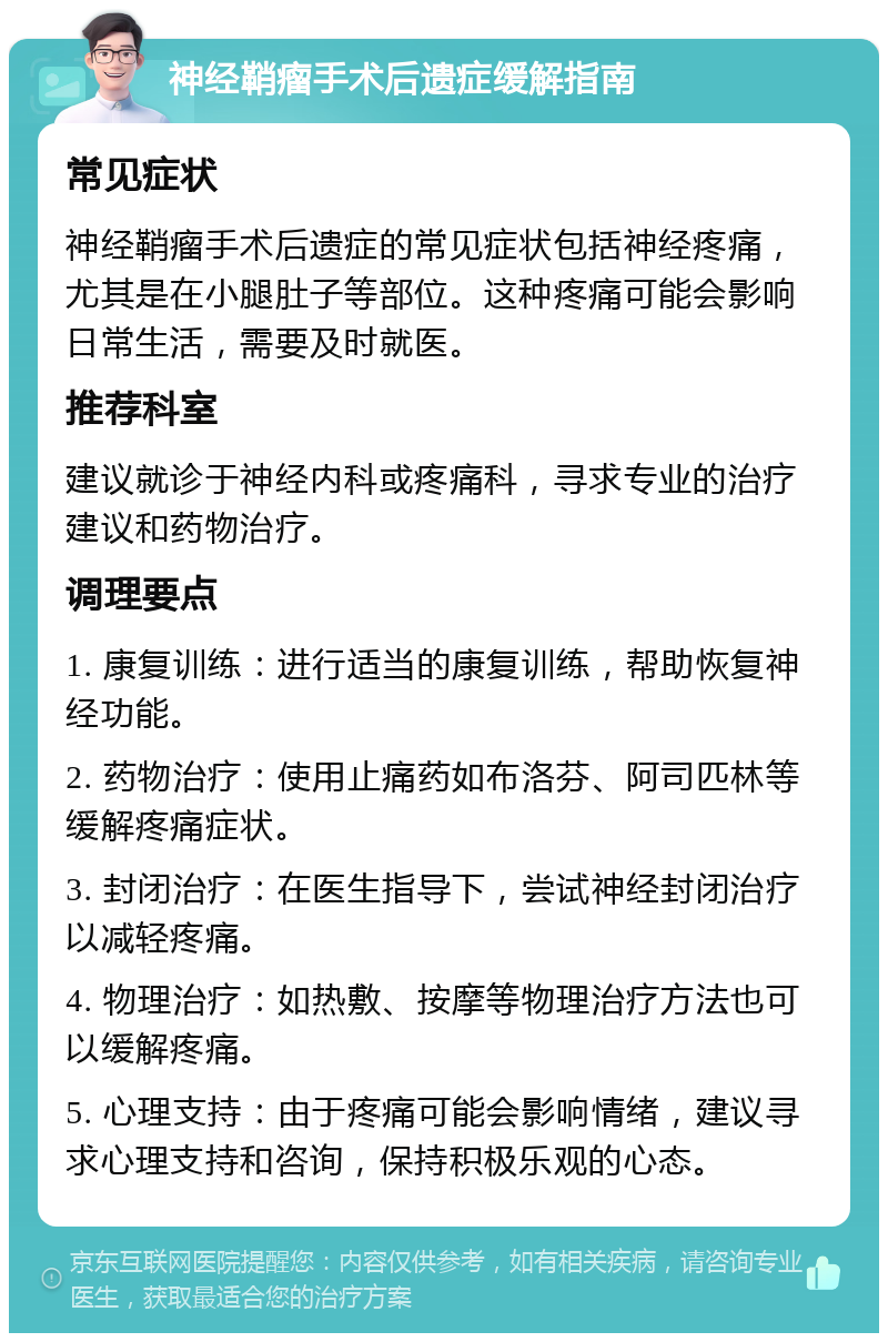 神经鞘瘤手术后遗症缓解指南 常见症状 神经鞘瘤手术后遗症的常见症状包括神经疼痛，尤其是在小腿肚子等部位。这种疼痛可能会影响日常生活，需要及时就医。 推荐科室 建议就诊于神经内科或疼痛科，寻求专业的治疗建议和药物治疗。 调理要点 1. 康复训练：进行适当的康复训练，帮助恢复神经功能。 2. 药物治疗：使用止痛药如布洛芬、阿司匹林等缓解疼痛症状。 3. 封闭治疗：在医生指导下，尝试神经封闭治疗以减轻疼痛。 4. 物理治疗：如热敷、按摩等物理治疗方法也可以缓解疼痛。 5. 心理支持：由于疼痛可能会影响情绪，建议寻求心理支持和咨询，保持积极乐观的心态。