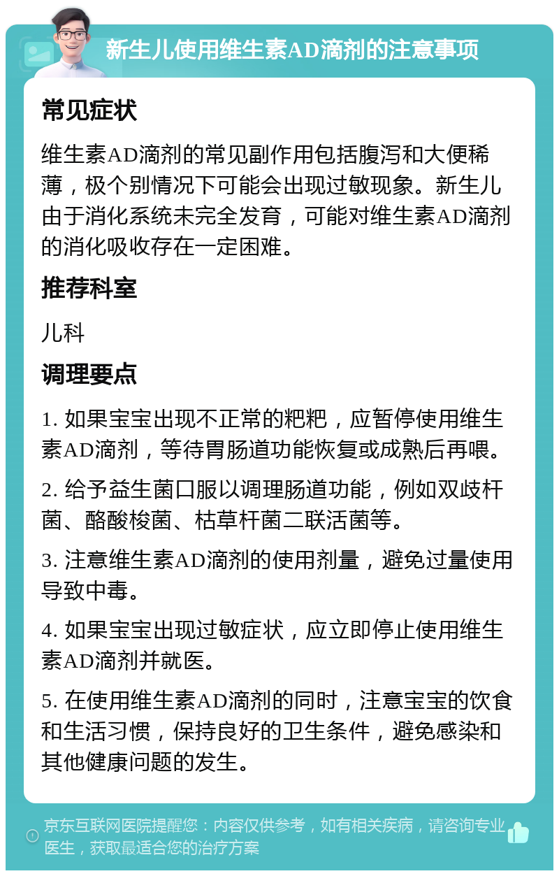 新生儿使用维生素AD滴剂的注意事项 常见症状 维生素AD滴剂的常见副作用包括腹泻和大便稀薄，极个别情况下可能会出现过敏现象。新生儿由于消化系统未完全发育，可能对维生素AD滴剂的消化吸收存在一定困难。 推荐科室 儿科 调理要点 1. 如果宝宝出现不正常的粑粑，应暂停使用维生素AD滴剂，等待胃肠道功能恢复或成熟后再喂。 2. 给予益生菌口服以调理肠道功能，例如双歧杆菌、酪酸梭菌、枯草杆菌二联活菌等。 3. 注意维生素AD滴剂的使用剂量，避免过量使用导致中毒。 4. 如果宝宝出现过敏症状，应立即停止使用维生素AD滴剂并就医。 5. 在使用维生素AD滴剂的同时，注意宝宝的饮食和生活习惯，保持良好的卫生条件，避免感染和其他健康问题的发生。