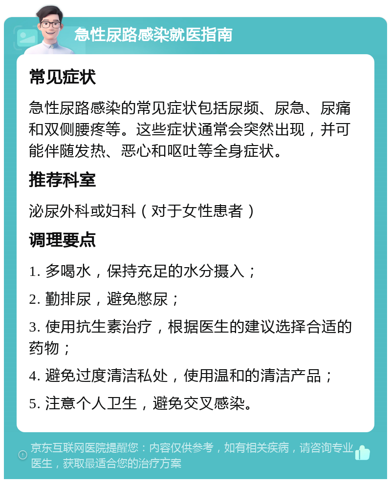 急性尿路感染就医指南 常见症状 急性尿路感染的常见症状包括尿频、尿急、尿痛和双侧腰疼等。这些症状通常会突然出现，并可能伴随发热、恶心和呕吐等全身症状。 推荐科室 泌尿外科或妇科（对于女性患者） 调理要点 1. 多喝水，保持充足的水分摄入； 2. 勤排尿，避免憋尿； 3. 使用抗生素治疗，根据医生的建议选择合适的药物； 4. 避免过度清洁私处，使用温和的清洁产品； 5. 注意个人卫生，避免交叉感染。