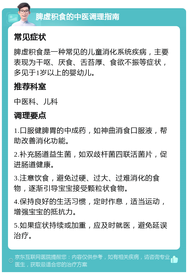 脾虚积食的中医调理指南 常见症状 脾虚积食是一种常见的儿童消化系统疾病，主要表现为干呕、厌食、舌苔厚、食欲不振等症状，多见于1岁以上的婴幼儿。 推荐科室 中医科、儿科 调理要点 1.口服健脾胃的中成药，如神曲消食口服液，帮助改善消化功能。 2.补充肠道益生菌，如双歧杆菌四联活菌片，促进肠道健康。 3.注意饮食，避免过硬、过大、过难消化的食物，逐渐引导宝宝接受颗粒状食物。 4.保持良好的生活习惯，定时作息，适当运动，增强宝宝的抵抗力。 5.如果症状持续或加重，应及时就医，避免延误治疗。