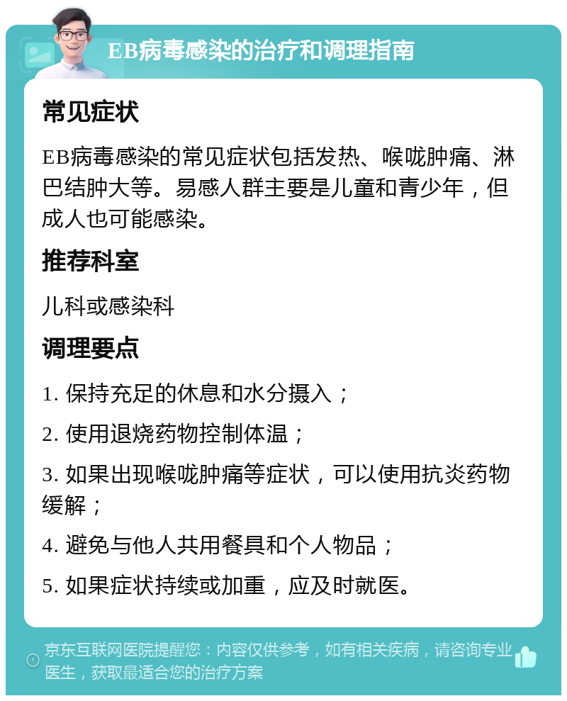 EB病毒感染的治疗和调理指南 常见症状 EB病毒感染的常见症状包括发热、喉咙肿痛、淋巴结肿大等。易感人群主要是儿童和青少年，但成人也可能感染。 推荐科室 儿科或感染科 调理要点 1. 保持充足的休息和水分摄入； 2. 使用退烧药物控制体温； 3. 如果出现喉咙肿痛等症状，可以使用抗炎药物缓解； 4. 避免与他人共用餐具和个人物品； 5. 如果症状持续或加重，应及时就医。