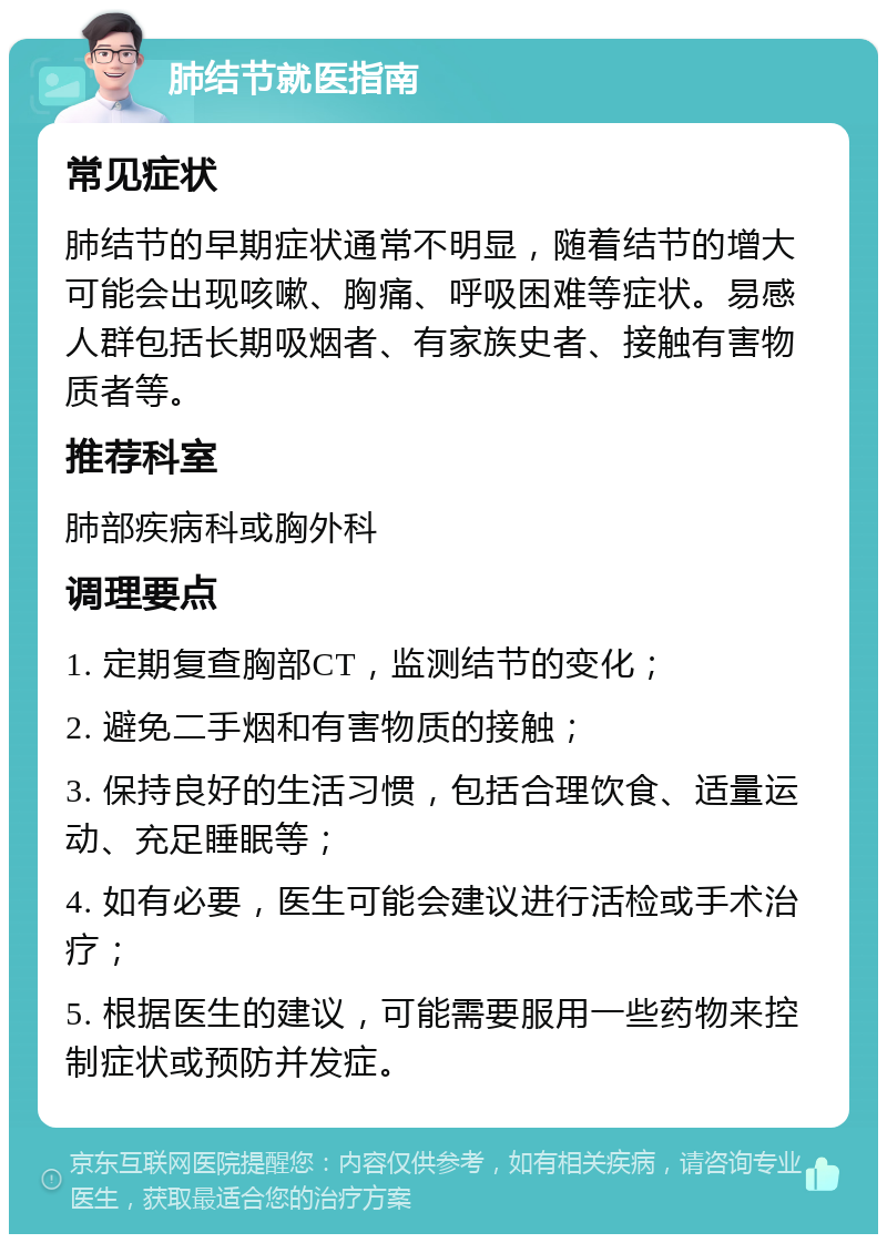 肺结节就医指南 常见症状 肺结节的早期症状通常不明显，随着结节的增大可能会出现咳嗽、胸痛、呼吸困难等症状。易感人群包括长期吸烟者、有家族史者、接触有害物质者等。 推荐科室 肺部疾病科或胸外科 调理要点 1. 定期复查胸部CT，监测结节的变化； 2. 避免二手烟和有害物质的接触； 3. 保持良好的生活习惯，包括合理饮食、适量运动、充足睡眠等； 4. 如有必要，医生可能会建议进行活检或手术治疗； 5. 根据医生的建议，可能需要服用一些药物来控制症状或预防并发症。