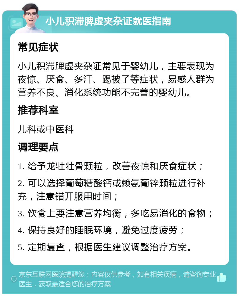 小儿积滞脾虚夹杂证就医指南 常见症状 小儿积滞脾虚夹杂证常见于婴幼儿，主要表现为夜惊、厌食、多汗、踢被子等症状，易感人群为营养不良、消化系统功能不完善的婴幼儿。 推荐科室 儿科或中医科 调理要点 1. 给予龙牡壮骨颗粒，改善夜惊和厌食症状； 2. 可以选择葡萄糖酸钙或赖氨葡锌颗粒进行补充，注意错开服用时间； 3. 饮食上要注意营养均衡，多吃易消化的食物； 4. 保持良好的睡眠环境，避免过度疲劳； 5. 定期复查，根据医生建议调整治疗方案。