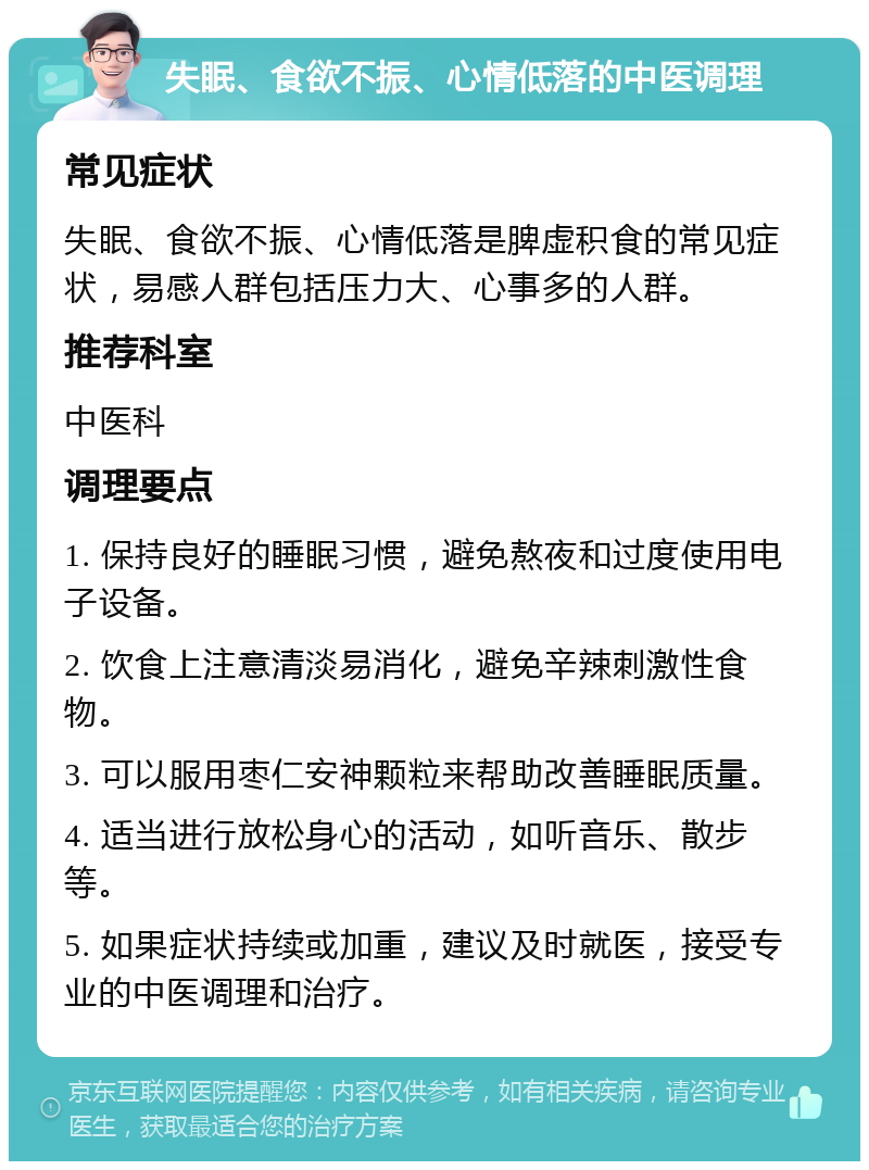 失眠、食欲不振、心情低落的中医调理 常见症状 失眠、食欲不振、心情低落是脾虚积食的常见症状，易感人群包括压力大、心事多的人群。 推荐科室 中医科 调理要点 1. 保持良好的睡眠习惯，避免熬夜和过度使用电子设备。 2. 饮食上注意清淡易消化，避免辛辣刺激性食物。 3. 可以服用枣仁安神颗粒来帮助改善睡眠质量。 4. 适当进行放松身心的活动，如听音乐、散步等。 5. 如果症状持续或加重，建议及时就医，接受专业的中医调理和治疗。