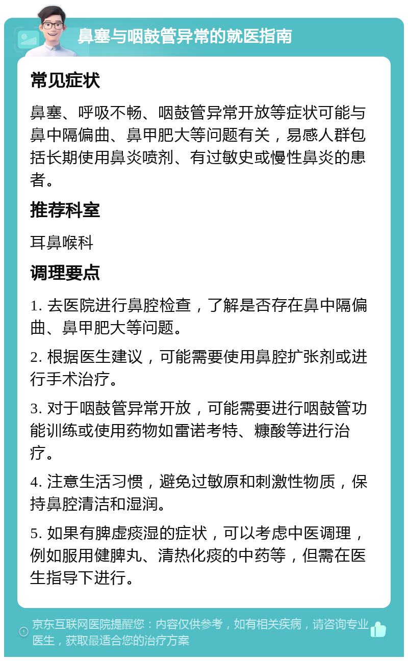 鼻塞与咽鼓管异常的就医指南 常见症状 鼻塞、呼吸不畅、咽鼓管异常开放等症状可能与鼻中隔偏曲、鼻甲肥大等问题有关，易感人群包括长期使用鼻炎喷剂、有过敏史或慢性鼻炎的患者。 推荐科室 耳鼻喉科 调理要点 1. 去医院进行鼻腔检查，了解是否存在鼻中隔偏曲、鼻甲肥大等问题。 2. 根据医生建议，可能需要使用鼻腔扩张剂或进行手术治疗。 3. 对于咽鼓管异常开放，可能需要进行咽鼓管功能训练或使用药物如雷诺考特、糠酸等进行治疗。 4. 注意生活习惯，避免过敏原和刺激性物质，保持鼻腔清洁和湿润。 5. 如果有脾虚痰湿的症状，可以考虑中医调理，例如服用健脾丸、清热化痰的中药等，但需在医生指导下进行。