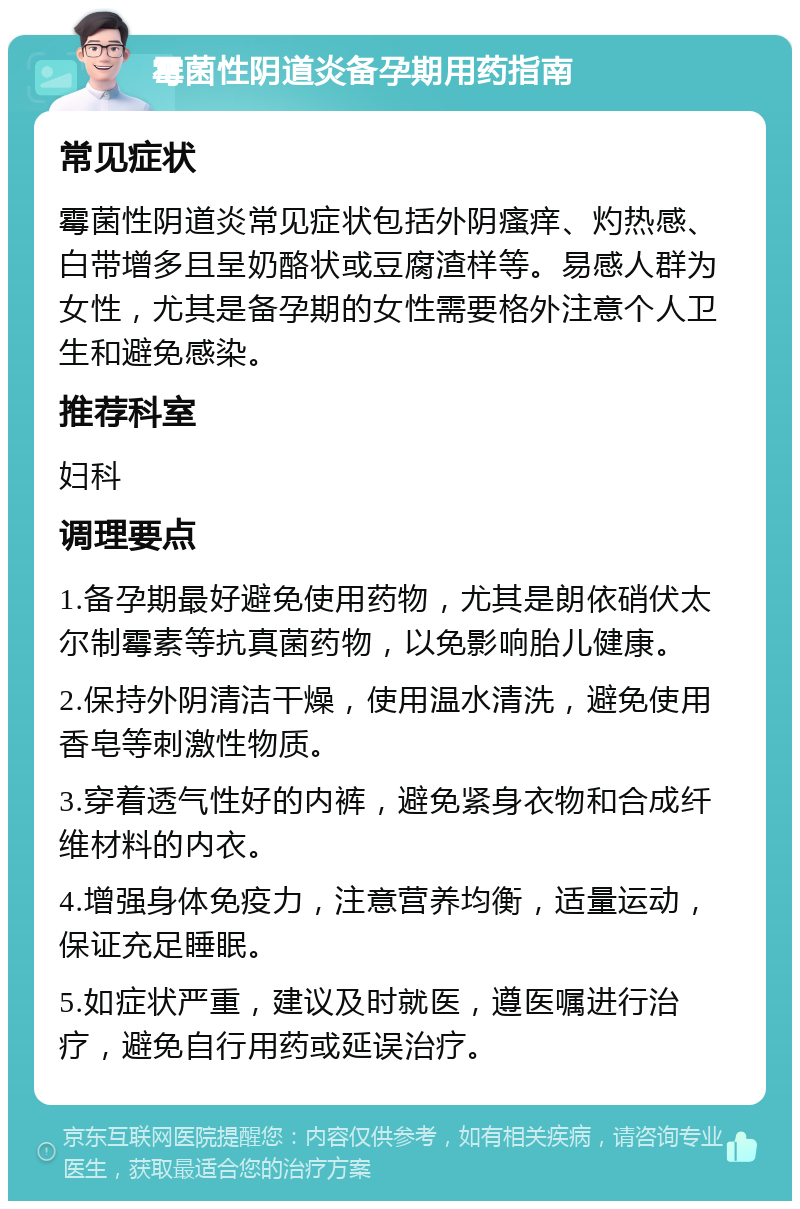 霉菌性阴道炎备孕期用药指南 常见症状 霉菌性阴道炎常见症状包括外阴瘙痒、灼热感、白带增多且呈奶酪状或豆腐渣样等。易感人群为女性，尤其是备孕期的女性需要格外注意个人卫生和避免感染。 推荐科室 妇科 调理要点 1.备孕期最好避免使用药物，尤其是朗依硝伏太尔制霉素等抗真菌药物，以免影响胎儿健康。 2.保持外阴清洁干燥，使用温水清洗，避免使用香皂等刺激性物质。 3.穿着透气性好的内裤，避免紧身衣物和合成纤维材料的内衣。 4.增强身体免疫力，注意营养均衡，适量运动，保证充足睡眠。 5.如症状严重，建议及时就医，遵医嘱进行治疗，避免自行用药或延误治疗。