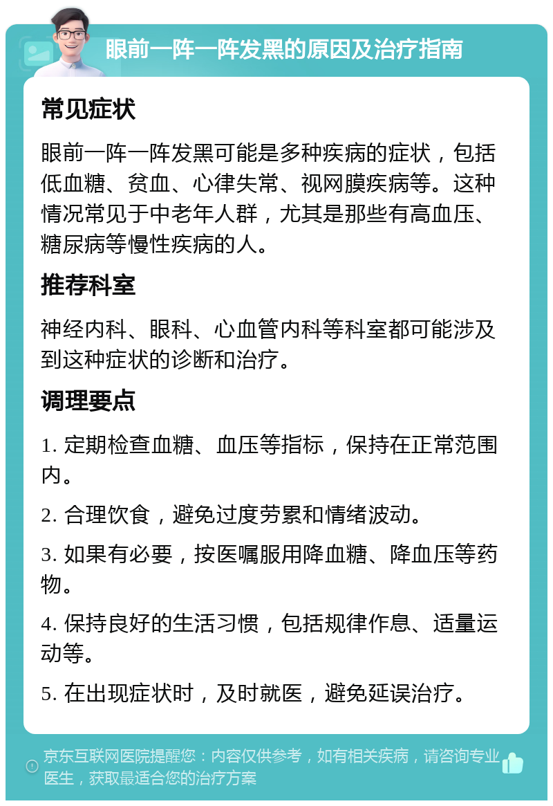 眼前一阵一阵发黑的原因及治疗指南 常见症状 眼前一阵一阵发黑可能是多种疾病的症状，包括低血糖、贫血、心律失常、视网膜疾病等。这种情况常见于中老年人群，尤其是那些有高血压、糖尿病等慢性疾病的人。 推荐科室 神经内科、眼科、心血管内科等科室都可能涉及到这种症状的诊断和治疗。 调理要点 1. 定期检查血糖、血压等指标，保持在正常范围内。 2. 合理饮食，避免过度劳累和情绪波动。 3. 如果有必要，按医嘱服用降血糖、降血压等药物。 4. 保持良好的生活习惯，包括规律作息、适量运动等。 5. 在出现症状时，及时就医，避免延误治疗。