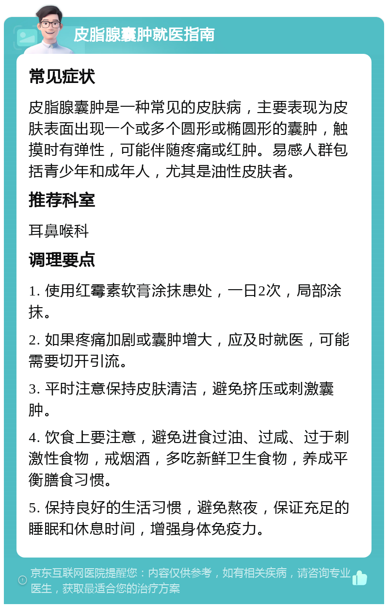 皮脂腺囊肿就医指南 常见症状 皮脂腺囊肿是一种常见的皮肤病，主要表现为皮肤表面出现一个或多个圆形或椭圆形的囊肿，触摸时有弹性，可能伴随疼痛或红肿。易感人群包括青少年和成年人，尤其是油性皮肤者。 推荐科室 耳鼻喉科 调理要点 1. 使用红霉素软膏涂抹患处，一日2次，局部涂抹。 2. 如果疼痛加剧或囊肿增大，应及时就医，可能需要切开引流。 3. 平时注意保持皮肤清洁，避免挤压或刺激囊肿。 4. 饮食上要注意，避免进食过油、过咸、过于刺激性食物，戒烟酒，多吃新鲜卫生食物，养成平衡膳食习惯。 5. 保持良好的生活习惯，避免熬夜，保证充足的睡眠和休息时间，增强身体免疫力。