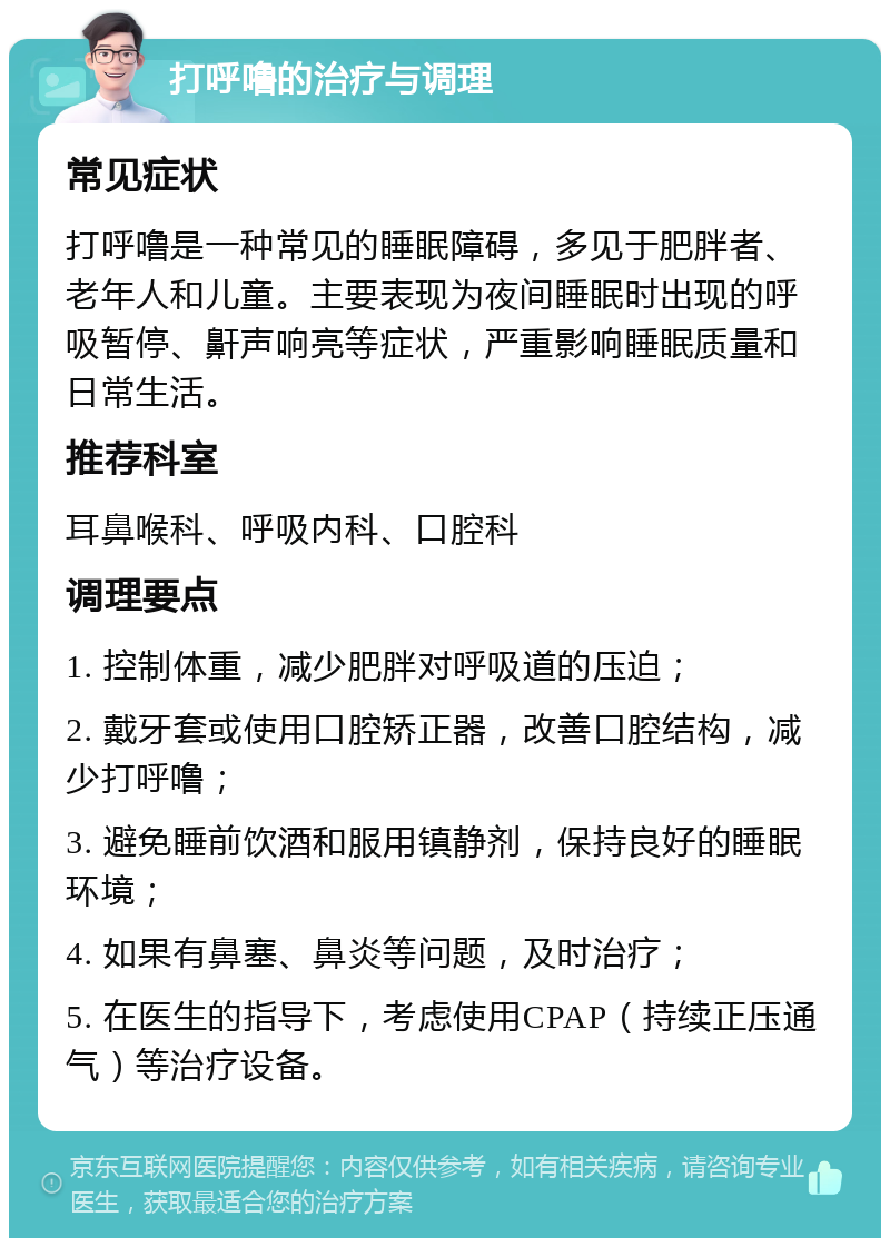 打呼噜的治疗与调理 常见症状 打呼噜是一种常见的睡眠障碍，多见于肥胖者、老年人和儿童。主要表现为夜间睡眠时出现的呼吸暂停、鼾声响亮等症状，严重影响睡眠质量和日常生活。 推荐科室 耳鼻喉科、呼吸内科、口腔科 调理要点 1. 控制体重，减少肥胖对呼吸道的压迫； 2. 戴牙套或使用口腔矫正器，改善口腔结构，减少打呼噜； 3. 避免睡前饮酒和服用镇静剂，保持良好的睡眠环境； 4. 如果有鼻塞、鼻炎等问题，及时治疗； 5. 在医生的指导下，考虑使用CPAP（持续正压通气）等治疗设备。