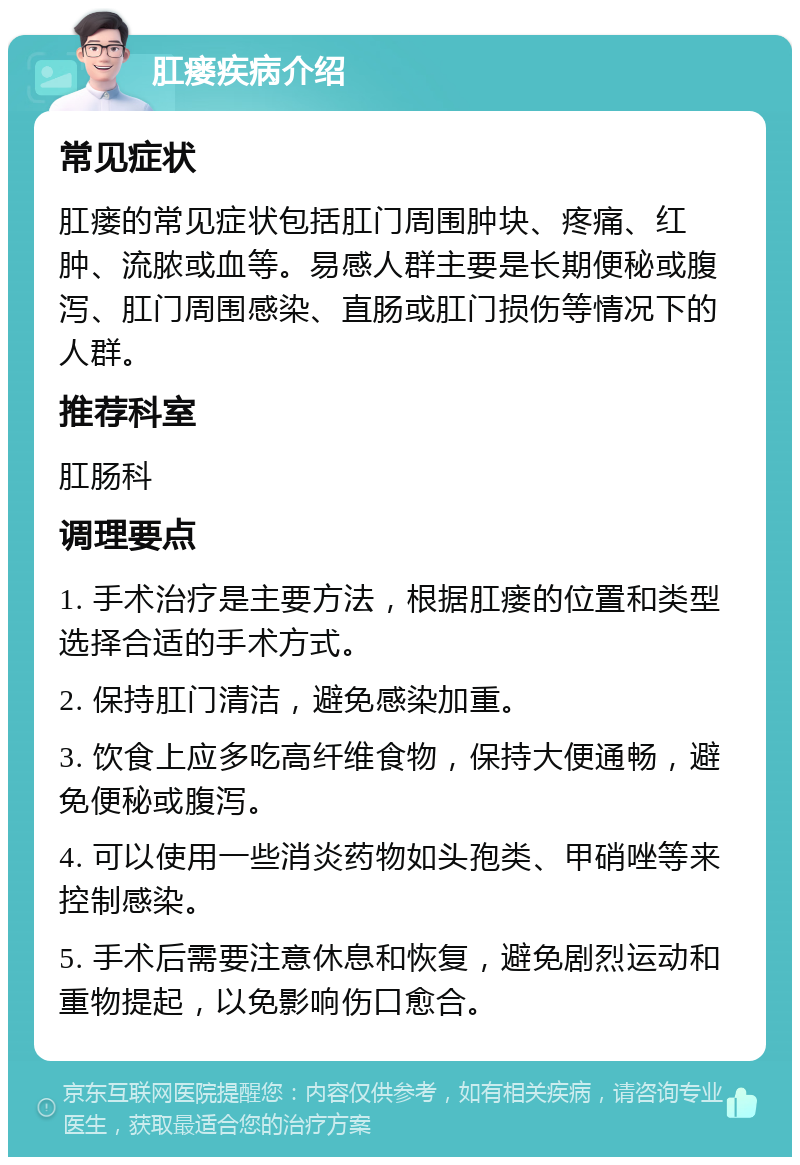 肛瘘疾病介绍 常见症状 肛瘘的常见症状包括肛门周围肿块、疼痛、红肿、流脓或血等。易感人群主要是长期便秘或腹泻、肛门周围感染、直肠或肛门损伤等情况下的人群。 推荐科室 肛肠科 调理要点 1. 手术治疗是主要方法，根据肛瘘的位置和类型选择合适的手术方式。 2. 保持肛门清洁，避免感染加重。 3. 饮食上应多吃高纤维食物，保持大便通畅，避免便秘或腹泻。 4. 可以使用一些消炎药物如头孢类、甲硝唑等来控制感染。 5. 手术后需要注意休息和恢复，避免剧烈运动和重物提起，以免影响伤口愈合。