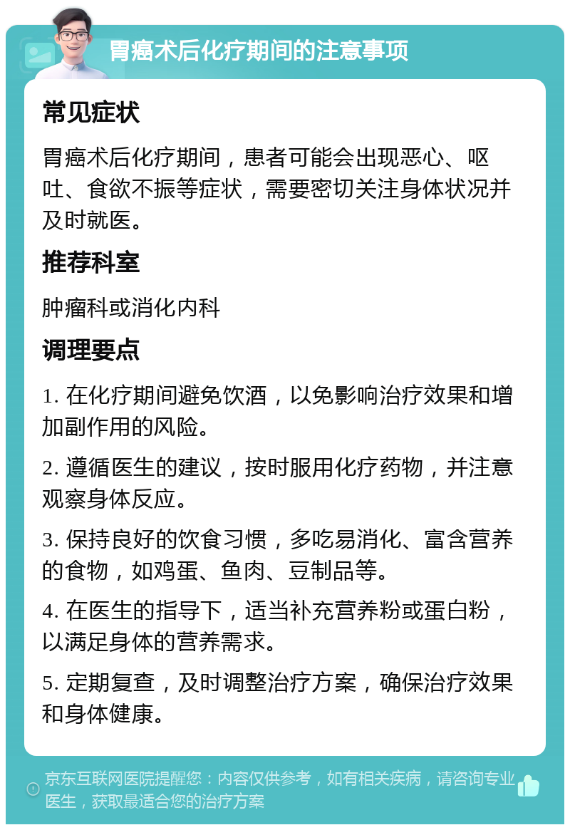 胃癌术后化疗期间的注意事项 常见症状 胃癌术后化疗期间，患者可能会出现恶心、呕吐、食欲不振等症状，需要密切关注身体状况并及时就医。 推荐科室 肿瘤科或消化内科 调理要点 1. 在化疗期间避免饮酒，以免影响治疗效果和增加副作用的风险。 2. 遵循医生的建议，按时服用化疗药物，并注意观察身体反应。 3. 保持良好的饮食习惯，多吃易消化、富含营养的食物，如鸡蛋、鱼肉、豆制品等。 4. 在医生的指导下，适当补充营养粉或蛋白粉，以满足身体的营养需求。 5. 定期复查，及时调整治疗方案，确保治疗效果和身体健康。