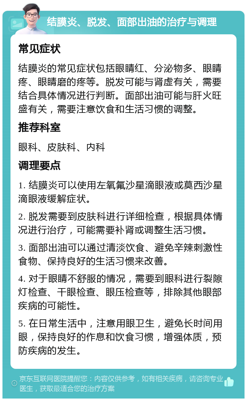 结膜炎、脱发、面部出油的治疗与调理 常见症状 结膜炎的常见症状包括眼睛红、分泌物多、眼睛疼、眼睛磨的疼等。脱发可能与肾虚有关，需要结合具体情况进行判断。面部出油可能与肝火旺盛有关，需要注意饮食和生活习惯的调整。 推荐科室 眼科、皮肤科、内科 调理要点 1. 结膜炎可以使用左氧氟沙星滴眼液或莫西沙星滴眼液缓解症状。 2. 脱发需要到皮肤科进行详细检查，根据具体情况进行治疗，可能需要补肾或调整生活习惯。 3. 面部出油可以通过清淡饮食、避免辛辣刺激性食物、保持良好的生活习惯来改善。 4. 对于眼睛不舒服的情况，需要到眼科进行裂隙灯检查、干眼检查、眼压检查等，排除其他眼部疾病的可能性。 5. 在日常生活中，注意用眼卫生，避免长时间用眼，保持良好的作息和饮食习惯，增强体质，预防疾病的发生。