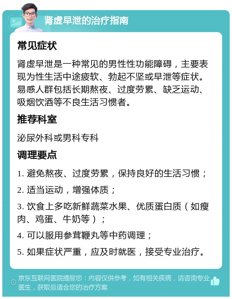 肾虚早泄的治疗指南 常见症状 肾虚早泄是一种常见的男性性功能障碍，主要表现为性生活中途疲软、勃起不坚或早泄等症状。易感人群包括长期熬夜、过度劳累、缺乏运动、吸烟饮酒等不良生活习惯者。 推荐科室 泌尿外科或男科专科 调理要点 1. 避免熬夜、过度劳累，保持良好的生活习惯； 2. 适当运动，增强体质； 3. 饮食上多吃新鲜蔬菜水果、优质蛋白质（如瘦肉、鸡蛋、牛奶等）； 4. 可以服用参茸鞭丸等中药调理； 5. 如果症状严重，应及时就医，接受专业治疗。