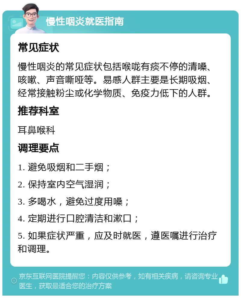 慢性咽炎就医指南 常见症状 慢性咽炎的常见症状包括喉咙有痰不停的清嗓、咳嗽、声音嘶哑等。易感人群主要是长期吸烟、经常接触粉尘或化学物质、免疫力低下的人群。 推荐科室 耳鼻喉科 调理要点 1. 避免吸烟和二手烟； 2. 保持室内空气湿润； 3. 多喝水，避免过度用嗓； 4. 定期进行口腔清洁和漱口； 5. 如果症状严重，应及时就医，遵医嘱进行治疗和调理。