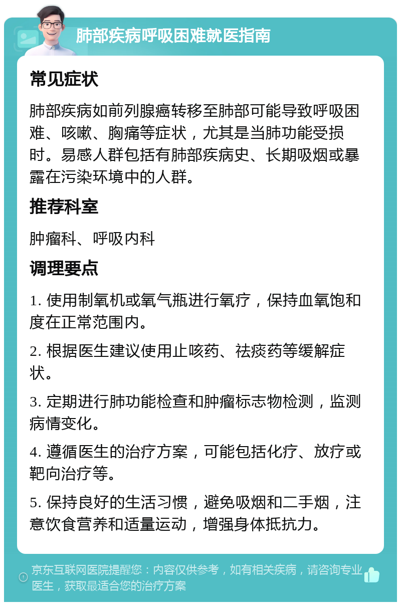 肺部疾病呼吸困难就医指南 常见症状 肺部疾病如前列腺癌转移至肺部可能导致呼吸困难、咳嗽、胸痛等症状，尤其是当肺功能受损时。易感人群包括有肺部疾病史、长期吸烟或暴露在污染环境中的人群。 推荐科室 肿瘤科、呼吸内科 调理要点 1. 使用制氧机或氧气瓶进行氧疗，保持血氧饱和度在正常范围内。 2. 根据医生建议使用止咳药、祛痰药等缓解症状。 3. 定期进行肺功能检查和肿瘤标志物检测，监测病情变化。 4. 遵循医生的治疗方案，可能包括化疗、放疗或靶向治疗等。 5. 保持良好的生活习惯，避免吸烟和二手烟，注意饮食营养和适量运动，增强身体抵抗力。