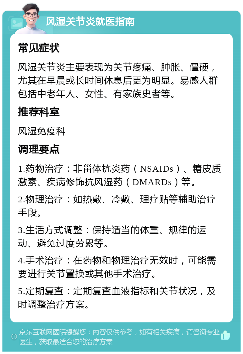 风湿关节炎就医指南 常见症状 风湿关节炎主要表现为关节疼痛、肿胀、僵硬，尤其在早晨或长时间休息后更为明显。易感人群包括中老年人、女性、有家族史者等。 推荐科室 风湿免疫科 调理要点 1.药物治疗：非甾体抗炎药（NSAIDs）、糖皮质激素、疾病修饰抗风湿药（DMARDs）等。 2.物理治疗：如热敷、冷敷、理疗贴等辅助治疗手段。 3.生活方式调整：保持适当的体重、规律的运动、避免过度劳累等。 4.手术治疗：在药物和物理治疗无效时，可能需要进行关节置换或其他手术治疗。 5.定期复查：定期复查血液指标和关节状况，及时调整治疗方案。