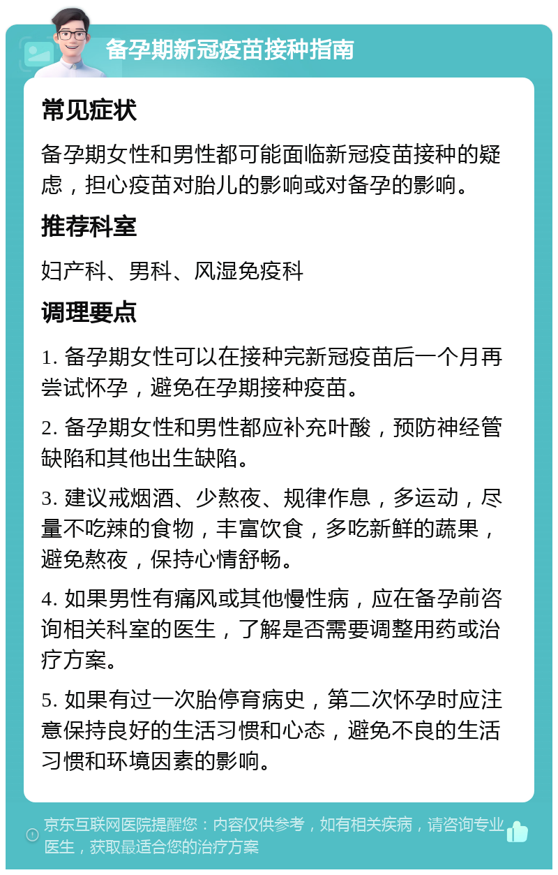 备孕期新冠疫苗接种指南 常见症状 备孕期女性和男性都可能面临新冠疫苗接种的疑虑，担心疫苗对胎儿的影响或对备孕的影响。 推荐科室 妇产科、男科、风湿免疫科 调理要点 1. 备孕期女性可以在接种完新冠疫苗后一个月再尝试怀孕，避免在孕期接种疫苗。 2. 备孕期女性和男性都应补充叶酸，预防神经管缺陷和其他出生缺陷。 3. 建议戒烟酒、少熬夜、规律作息，多运动，尽量不吃辣的食物，丰富饮食，多吃新鲜的蔬果，避免熬夜，保持心情舒畅。 4. 如果男性有痛风或其他慢性病，应在备孕前咨询相关科室的医生，了解是否需要调整用药或治疗方案。 5. 如果有过一次胎停育病史，第二次怀孕时应注意保持良好的生活习惯和心态，避免不良的生活习惯和环境因素的影响。