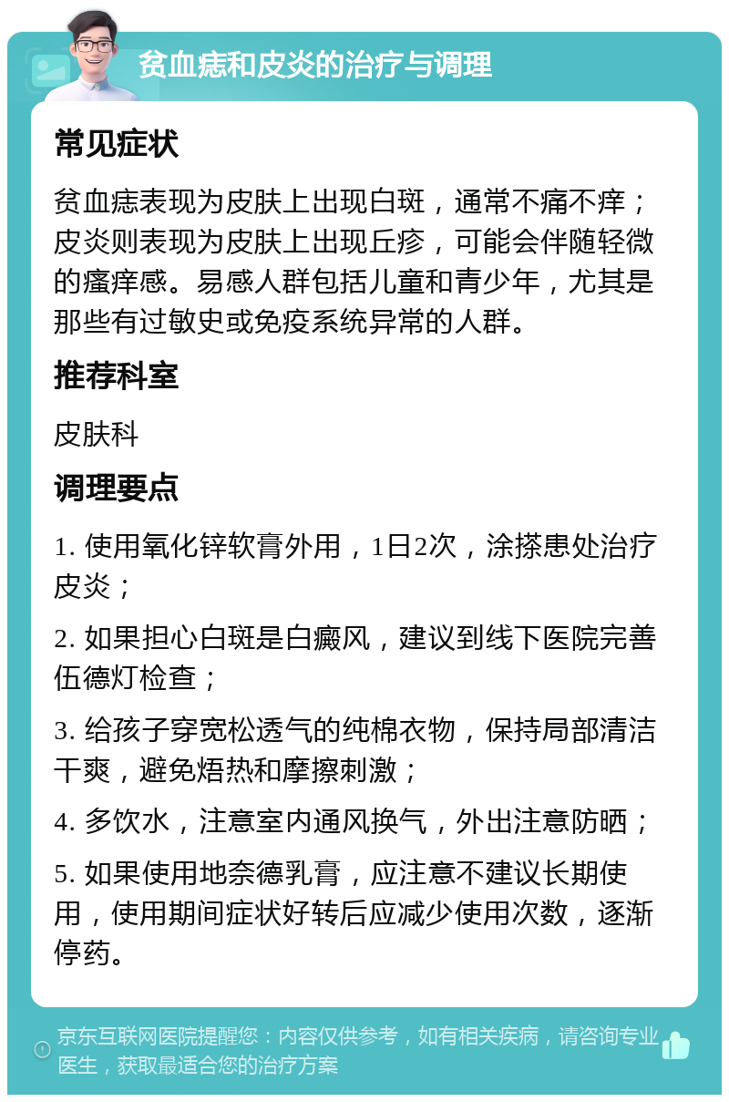 贫血痣和皮炎的治疗与调理 常见症状 贫血痣表现为皮肤上出现白斑，通常不痛不痒；皮炎则表现为皮肤上出现丘疹，可能会伴随轻微的瘙痒感。易感人群包括儿童和青少年，尤其是那些有过敏史或免疫系统异常的人群。 推荐科室 皮肤科 调理要点 1. 使用氧化锌软膏外用，1日2次，涂搽患处治疗皮炎； 2. 如果担心白斑是白癜风，建议到线下医院完善伍德灯检查； 3. 给孩子穿宽松透气的纯棉衣物，保持局部清洁干爽，避免焐热和摩擦刺激； 4. 多饮水，注意室内通风换气，外出注意防晒； 5. 如果使用地奈德乳膏，应注意不建议长期使用，使用期间症状好转后应减少使用次数，逐渐停药。