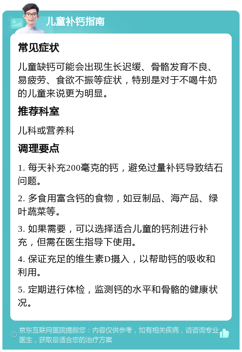 儿童补钙指南 常见症状 儿童缺钙可能会出现生长迟缓、骨骼发育不良、易疲劳、食欲不振等症状，特别是对于不喝牛奶的儿童来说更为明显。 推荐科室 儿科或营养科 调理要点 1. 每天补充200毫克的钙，避免过量补钙导致结石问题。 2. 多食用富含钙的食物，如豆制品、海产品、绿叶蔬菜等。 3. 如果需要，可以选择适合儿童的钙剂进行补充，但需在医生指导下使用。 4. 保证充足的维生素D摄入，以帮助钙的吸收和利用。 5. 定期进行体检，监测钙的水平和骨骼的健康状况。