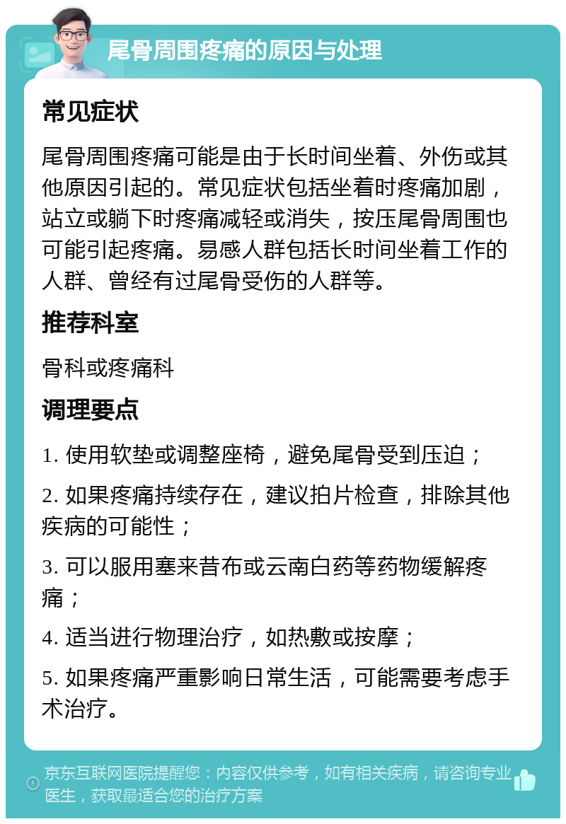 尾骨周围疼痛的原因与处理 常见症状 尾骨周围疼痛可能是由于长时间坐着、外伤或其他原因引起的。常见症状包括坐着时疼痛加剧，站立或躺下时疼痛减轻或消失，按压尾骨周围也可能引起疼痛。易感人群包括长时间坐着工作的人群、曾经有过尾骨受伤的人群等。 推荐科室 骨科或疼痛科 调理要点 1. 使用软垫或调整座椅，避免尾骨受到压迫； 2. 如果疼痛持续存在，建议拍片检查，排除其他疾病的可能性； 3. 可以服用塞来昔布或云南白药等药物缓解疼痛； 4. 适当进行物理治疗，如热敷或按摩； 5. 如果疼痛严重影响日常生活，可能需要考虑手术治疗。