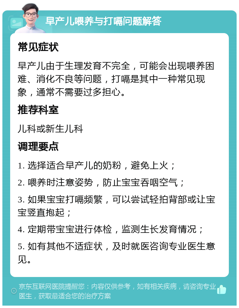 早产儿喂养与打嗝问题解答 常见症状 早产儿由于生理发育不完全，可能会出现喂养困难、消化不良等问题，打嗝是其中一种常见现象，通常不需要过多担心。 推荐科室 儿科或新生儿科 调理要点 1. 选择适合早产儿的奶粉，避免上火； 2. 喂养时注意姿势，防止宝宝吞咽空气； 3. 如果宝宝打嗝频繁，可以尝试轻拍背部或让宝宝竖直抱起； 4. 定期带宝宝进行体检，监测生长发育情况； 5. 如有其他不适症状，及时就医咨询专业医生意见。