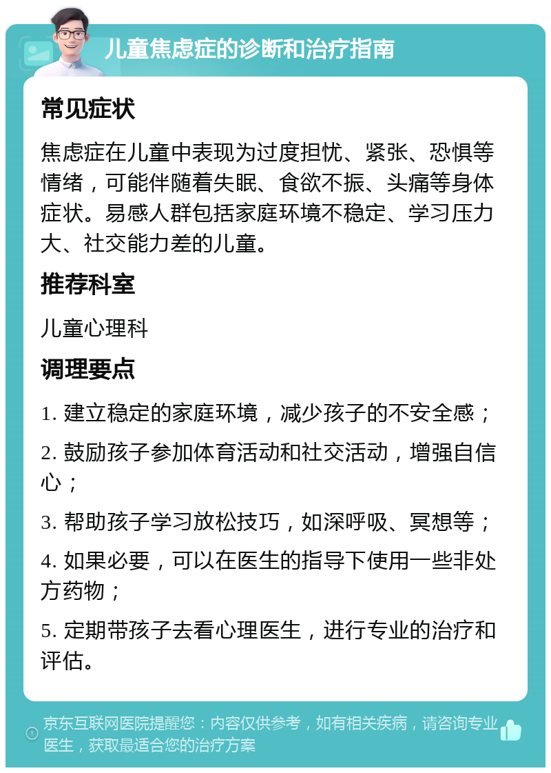 儿童焦虑症的诊断和治疗指南 常见症状 焦虑症在儿童中表现为过度担忧、紧张、恐惧等情绪，可能伴随着失眠、食欲不振、头痛等身体症状。易感人群包括家庭环境不稳定、学习压力大、社交能力差的儿童。 推荐科室 儿童心理科 调理要点 1. 建立稳定的家庭环境，减少孩子的不安全感； 2. 鼓励孩子参加体育活动和社交活动，增强自信心； 3. 帮助孩子学习放松技巧，如深呼吸、冥想等； 4. 如果必要，可以在医生的指导下使用一些非处方药物； 5. 定期带孩子去看心理医生，进行专业的治疗和评估。