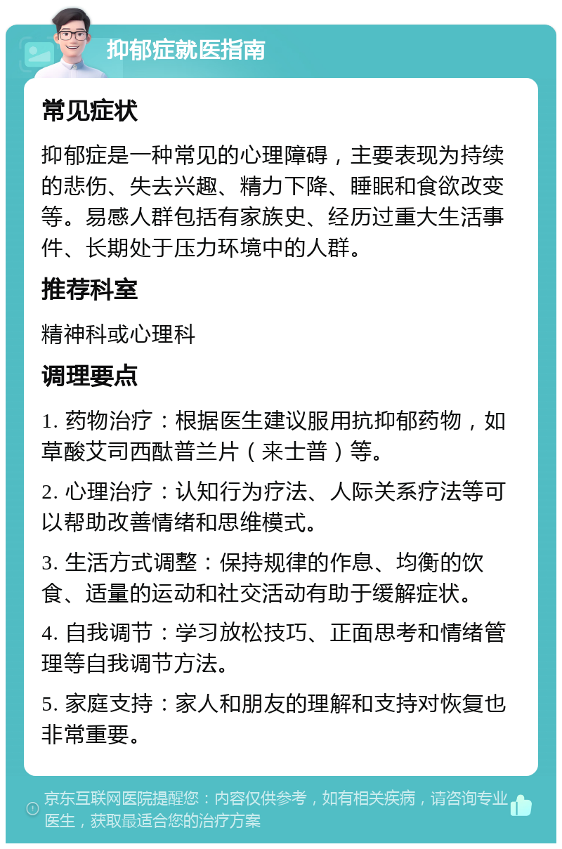 抑郁症就医指南 常见症状 抑郁症是一种常见的心理障碍，主要表现为持续的悲伤、失去兴趣、精力下降、睡眠和食欲改变等。易感人群包括有家族史、经历过重大生活事件、长期处于压力环境中的人群。 推荐科室 精神科或心理科 调理要点 1. 药物治疗：根据医生建议服用抗抑郁药物，如草酸艾司西酞普兰片（来士普）等。 2. 心理治疗：认知行为疗法、人际关系疗法等可以帮助改善情绪和思维模式。 3. 生活方式调整：保持规律的作息、均衡的饮食、适量的运动和社交活动有助于缓解症状。 4. 自我调节：学习放松技巧、正面思考和情绪管理等自我调节方法。 5. 家庭支持：家人和朋友的理解和支持对恢复也非常重要。