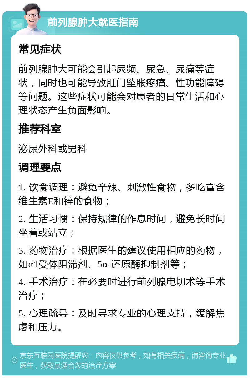 前列腺肿大就医指南 常见症状 前列腺肿大可能会引起尿频、尿急、尿痛等症状，同时也可能导致肛门坠胀疼痛、性功能障碍等问题。这些症状可能会对患者的日常生活和心理状态产生负面影响。 推荐科室 泌尿外科或男科 调理要点 1. 饮食调理：避免辛辣、刺激性食物，多吃富含维生素E和锌的食物； 2. 生活习惯：保持规律的作息时间，避免长时间坐着或站立； 3. 药物治疗：根据医生的建议使用相应的药物，如α1受体阻滞剂、5α-还原酶抑制剂等； 4. 手术治疗：在必要时进行前列腺电切术等手术治疗； 5. 心理疏导：及时寻求专业的心理支持，缓解焦虑和压力。