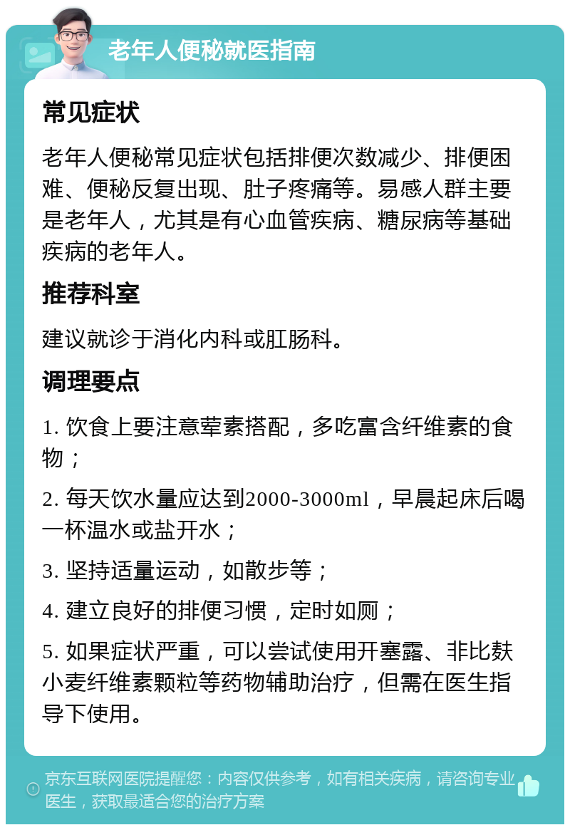 老年人便秘就医指南 常见症状 老年人便秘常见症状包括排便次数减少、排便困难、便秘反复出现、肚子疼痛等。易感人群主要是老年人，尤其是有心血管疾病、糖尿病等基础疾病的老年人。 推荐科室 建议就诊于消化内科或肛肠科。 调理要点 1. 饮食上要注意荤素搭配，多吃富含纤维素的食物； 2. 每天饮水量应达到2000-3000ml，早晨起床后喝一杯温水或盐开水； 3. 坚持适量运动，如散步等； 4. 建立良好的排便习惯，定时如厕； 5. 如果症状严重，可以尝试使用开塞露、非比麸小麦纤维素颗粒等药物辅助治疗，但需在医生指导下使用。