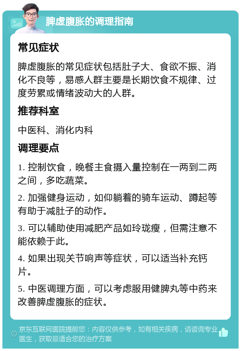 脾虚腹胀的调理指南 常见症状 脾虚腹胀的常见症状包括肚子大、食欲不振、消化不良等，易感人群主要是长期饮食不规律、过度劳累或情绪波动大的人群。 推荐科室 中医科、消化内科 调理要点 1. 控制饮食，晚餐主食摄入量控制在一两到二两之间，多吃蔬菜。 2. 加强健身运动，如仰躺着的骑车运动、蹲起等有助于减肚子的动作。 3. 可以辅助使用减肥产品如玲珑瘦，但需注意不能依赖于此。 4. 如果出现关节响声等症状，可以适当补充钙片。 5. 中医调理方面，可以考虑服用健脾丸等中药来改善脾虚腹胀的症状。