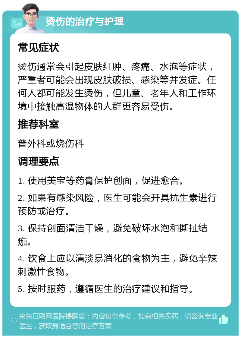 烫伤的治疗与护理 常见症状 烫伤通常会引起皮肤红肿、疼痛、水泡等症状，严重者可能会出现皮肤破损、感染等并发症。任何人都可能发生烫伤，但儿童、老年人和工作环境中接触高温物体的人群更容易受伤。 推荐科室 普外科或烧伤科 调理要点 1. 使用美宝等药膏保护创面，促进愈合。 2. 如果有感染风险，医生可能会开具抗生素进行预防或治疗。 3. 保持创面清洁干燥，避免破坏水泡和撕扯结痂。 4. 饮食上应以清淡易消化的食物为主，避免辛辣刺激性食物。 5. 按时服药，遵循医生的治疗建议和指导。