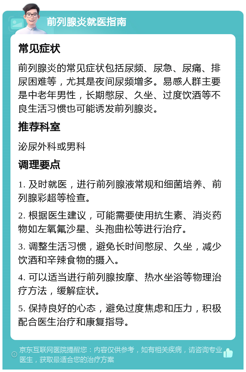 前列腺炎就医指南 常见症状 前列腺炎的常见症状包括尿频、尿急、尿痛、排尿困难等，尤其是夜间尿频增多。易感人群主要是中老年男性，长期憋尿、久坐、过度饮酒等不良生活习惯也可能诱发前列腺炎。 推荐科室 泌尿外科或男科 调理要点 1. 及时就医，进行前列腺液常规和细菌培养、前列腺彩超等检查。 2. 根据医生建议，可能需要使用抗生素、消炎药物如左氧氟沙星、头孢曲松等进行治疗。 3. 调整生活习惯，避免长时间憋尿、久坐，减少饮酒和辛辣食物的摄入。 4. 可以适当进行前列腺按摩、热水坐浴等物理治疗方法，缓解症状。 5. 保持良好的心态，避免过度焦虑和压力，积极配合医生治疗和康复指导。