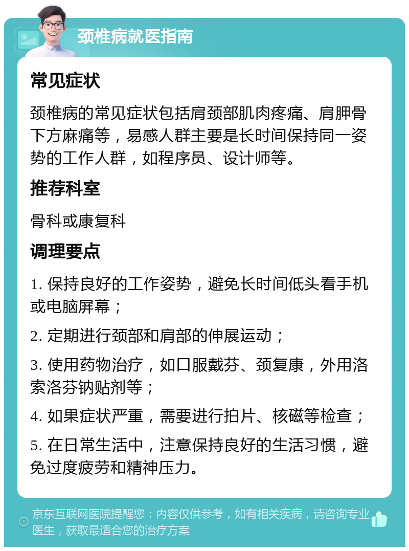 颈椎病就医指南 常见症状 颈椎病的常见症状包括肩颈部肌肉疼痛、肩胛骨下方麻痛等，易感人群主要是长时间保持同一姿势的工作人群，如程序员、设计师等。 推荐科室 骨科或康复科 调理要点 1. 保持良好的工作姿势，避免长时间低头看手机或电脑屏幕； 2. 定期进行颈部和肩部的伸展运动； 3. 使用药物治疗，如口服戴芬、颈复康，外用洛索洛芬钠贴剂等； 4. 如果症状严重，需要进行拍片、核磁等检查； 5. 在日常生活中，注意保持良好的生活习惯，避免过度疲劳和精神压力。