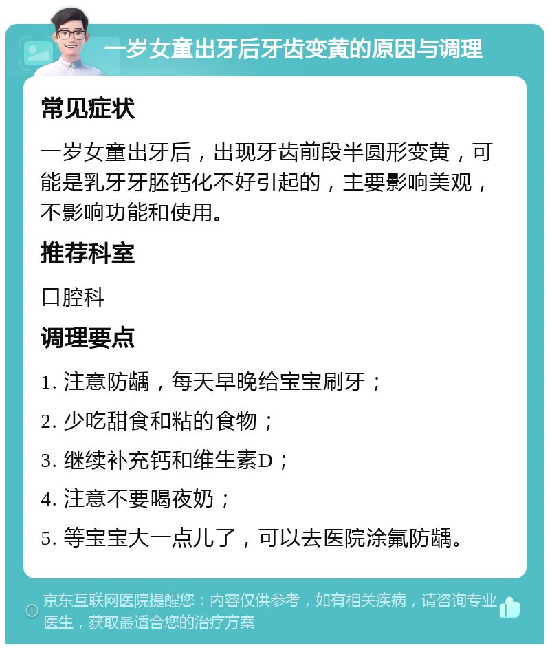 一岁女童出牙后牙齿变黄的原因与调理 常见症状 一岁女童出牙后，出现牙齿前段半圆形变黄，可能是乳牙牙胚钙化不好引起的，主要影响美观，不影响功能和使用。 推荐科室 口腔科 调理要点 1. 注意防龋，每天早晚给宝宝刷牙； 2. 少吃甜食和粘的食物； 3. 继续补充钙和维生素D； 4. 注意不要喝夜奶； 5. 等宝宝大一点儿了，可以去医院涂氟防龋。