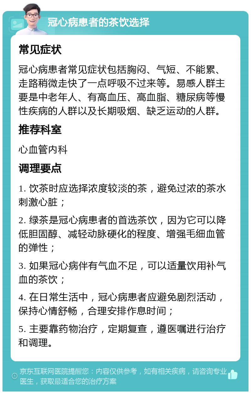 冠心病患者的茶饮选择 常见症状 冠心病患者常见症状包括胸闷、气短、不能累、走路稍微走快了一点呼吸不过来等。易感人群主要是中老年人、有高血压、高血脂、糖尿病等慢性疾病的人群以及长期吸烟、缺乏运动的人群。 推荐科室 心血管内科 调理要点 1. 饮茶时应选择浓度较淡的茶，避免过浓的茶水刺激心脏； 2. 绿茶是冠心病患者的首选茶饮，因为它可以降低胆固醇、减轻动脉硬化的程度、增强毛细血管的弹性； 3. 如果冠心病伴有气血不足，可以适量饮用补气血的茶饮； 4. 在日常生活中，冠心病患者应避免剧烈活动，保持心情舒畅，合理安排作息时间； 5. 主要靠药物治疗，定期复查，遵医嘱进行治疗和调理。