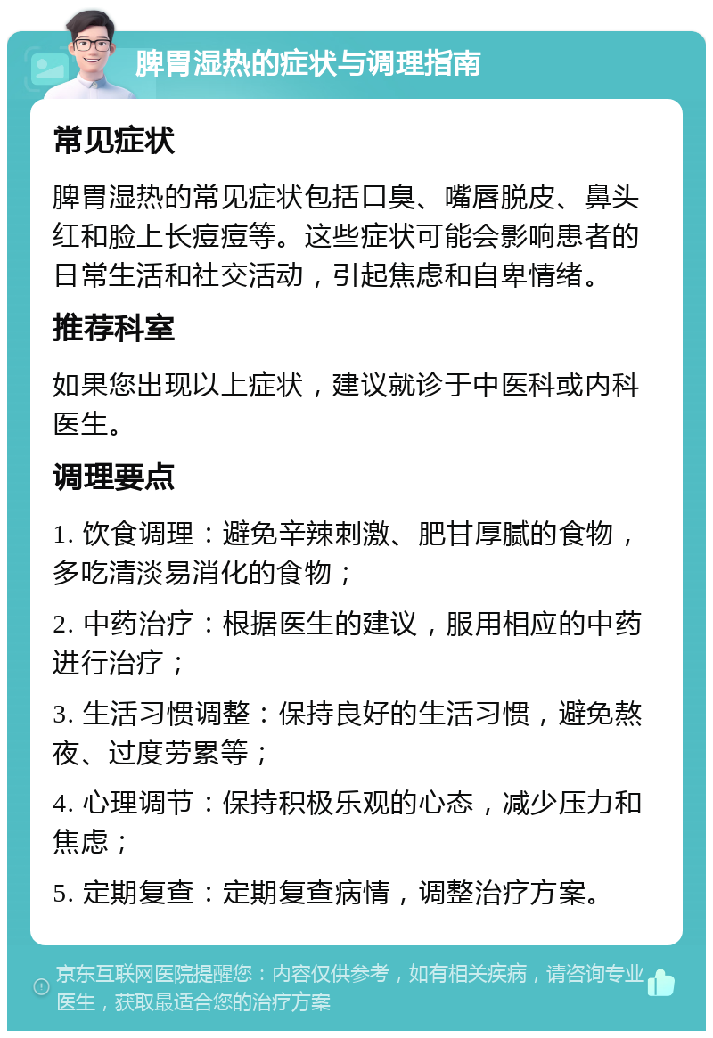 脾胃湿热的症状与调理指南 常见症状 脾胃湿热的常见症状包括口臭、嘴唇脱皮、鼻头红和脸上长痘痘等。这些症状可能会影响患者的日常生活和社交活动，引起焦虑和自卑情绪。 推荐科室 如果您出现以上症状，建议就诊于中医科或内科医生。 调理要点 1. 饮食调理：避免辛辣刺激、肥甘厚腻的食物，多吃清淡易消化的食物； 2. 中药治疗：根据医生的建议，服用相应的中药进行治疗； 3. 生活习惯调整：保持良好的生活习惯，避免熬夜、过度劳累等； 4. 心理调节：保持积极乐观的心态，减少压力和焦虑； 5. 定期复查：定期复查病情，调整治疗方案。