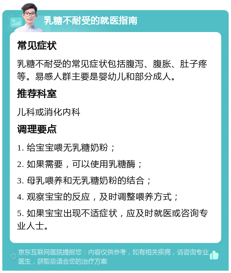 乳糖不耐受的就医指南 常见症状 乳糖不耐受的常见症状包括腹泻、腹胀、肚子疼等。易感人群主要是婴幼儿和部分成人。 推荐科室 儿科或消化内科 调理要点 1. 给宝宝喂无乳糖奶粉； 2. 如果需要，可以使用乳糖酶； 3. 母乳喂养和无乳糖奶粉的结合； 4. 观察宝宝的反应，及时调整喂养方式； 5. 如果宝宝出现不适症状，应及时就医或咨询专业人士。