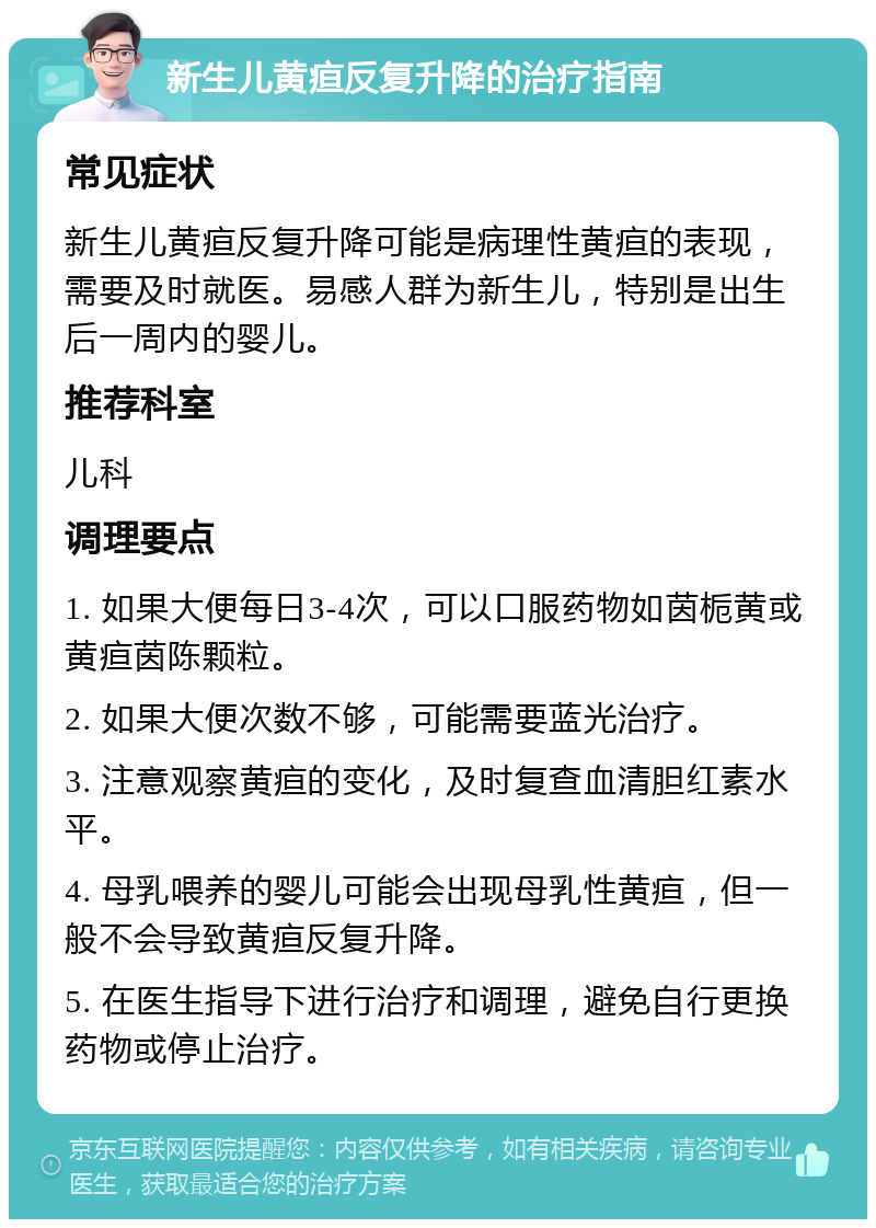 新生儿黄疸反复升降的治疗指南 常见症状 新生儿黄疸反复升降可能是病理性黄疸的表现，需要及时就医。易感人群为新生儿，特别是出生后一周内的婴儿。 推荐科室 儿科 调理要点 1. 如果大便每日3-4次，可以口服药物如茵栀黄或黄疸茵陈颗粒。 2. 如果大便次数不够，可能需要蓝光治疗。 3. 注意观察黄疸的变化，及时复查血清胆红素水平。 4. 母乳喂养的婴儿可能会出现母乳性黄疸，但一般不会导致黄疸反复升降。 5. 在医生指导下进行治疗和调理，避免自行更换药物或停止治疗。