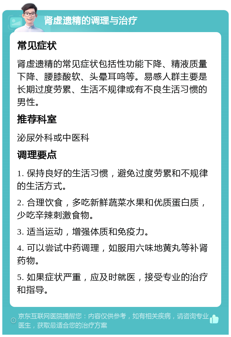 肾虚遗精的调理与治疗 常见症状 肾虚遗精的常见症状包括性功能下降、精液质量下降、腰膝酸软、头晕耳鸣等。易感人群主要是长期过度劳累、生活不规律或有不良生活习惯的男性。 推荐科室 泌尿外科或中医科 调理要点 1. 保持良好的生活习惯，避免过度劳累和不规律的生活方式。 2. 合理饮食，多吃新鲜蔬菜水果和优质蛋白质，少吃辛辣刺激食物。 3. 适当运动，增强体质和免疫力。 4. 可以尝试中药调理，如服用六味地黄丸等补肾药物。 5. 如果症状严重，应及时就医，接受专业的治疗和指导。