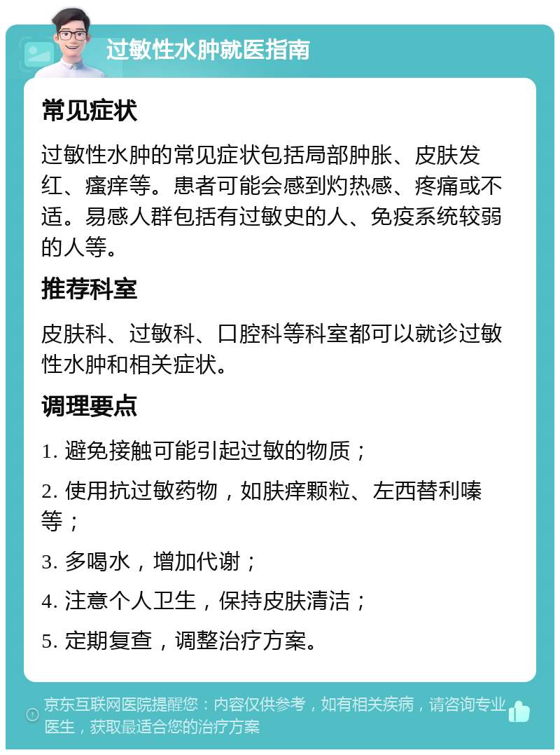 过敏性水肿就医指南 常见症状 过敏性水肿的常见症状包括局部肿胀、皮肤发红、瘙痒等。患者可能会感到灼热感、疼痛或不适。易感人群包括有过敏史的人、免疫系统较弱的人等。 推荐科室 皮肤科、过敏科、口腔科等科室都可以就诊过敏性水肿和相关症状。 调理要点 1. 避免接触可能引起过敏的物质； 2. 使用抗过敏药物，如肤痒颗粒、左西替利嗪等； 3. 多喝水，增加代谢； 4. 注意个人卫生，保持皮肤清洁； 5. 定期复查，调整治疗方案。