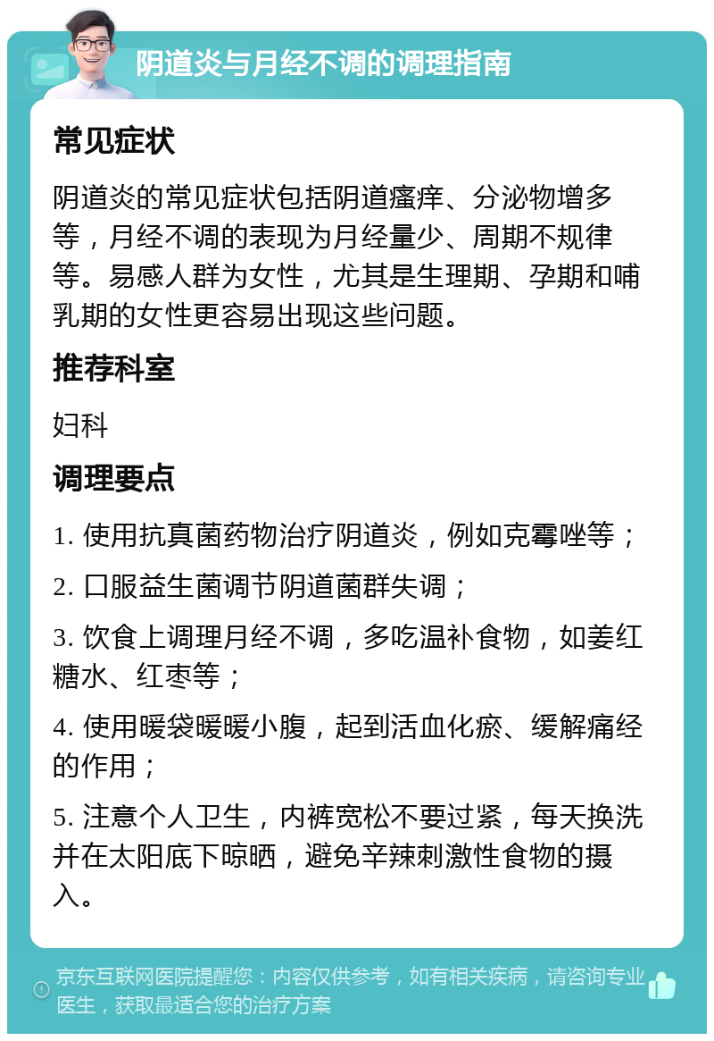 阴道炎与月经不调的调理指南 常见症状 阴道炎的常见症状包括阴道瘙痒、分泌物增多等，月经不调的表现为月经量少、周期不规律等。易感人群为女性，尤其是生理期、孕期和哺乳期的女性更容易出现这些问题。 推荐科室 妇科 调理要点 1. 使用抗真菌药物治疗阴道炎，例如克霉唑等； 2. 口服益生菌调节阴道菌群失调； 3. 饮食上调理月经不调，多吃温补食物，如姜红糖水、红枣等； 4. 使用暖袋暖暖小腹，起到活血化瘀、缓解痛经的作用； 5. 注意个人卫生，内裤宽松不要过紧，每天换洗并在太阳底下晾晒，避免辛辣刺激性食物的摄入。