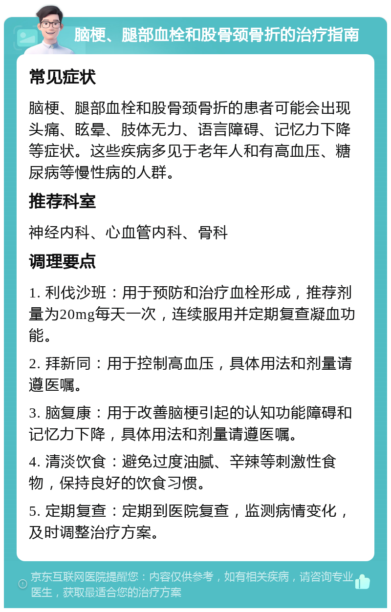 脑梗、腿部血栓和股骨颈骨折的治疗指南 常见症状 脑梗、腿部血栓和股骨颈骨折的患者可能会出现头痛、眩晕、肢体无力、语言障碍、记忆力下降等症状。这些疾病多见于老年人和有高血压、糖尿病等慢性病的人群。 推荐科室 神经内科、心血管内科、骨科 调理要点 1. 利伐沙班：用于预防和治疗血栓形成，推荐剂量为20mg每天一次，连续服用并定期复查凝血功能。 2. 拜新同：用于控制高血压，具体用法和剂量请遵医嘱。 3. 脑复康：用于改善脑梗引起的认知功能障碍和记忆力下降，具体用法和剂量请遵医嘱。 4. 清淡饮食：避免过度油腻、辛辣等刺激性食物，保持良好的饮食习惯。 5. 定期复查：定期到医院复查，监测病情变化，及时调整治疗方案。